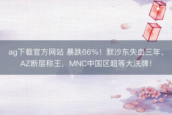 ag下载官方网站 暴跌66%！默沙东失血三年、AZ断层称王，MNC中国区超等大洗牌！