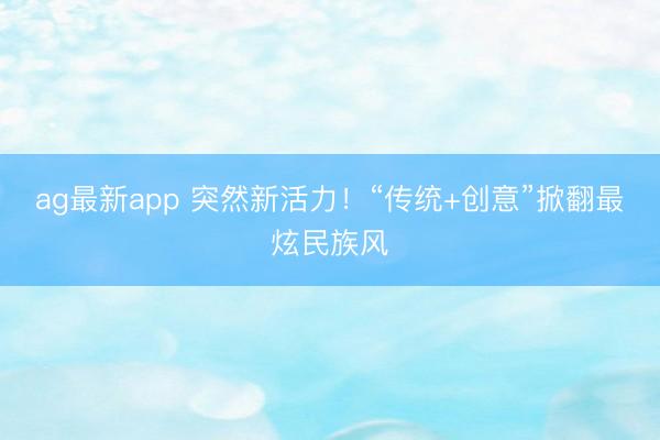 ag最新app 突然新活力！“传统+创意”掀翻最炫民族风