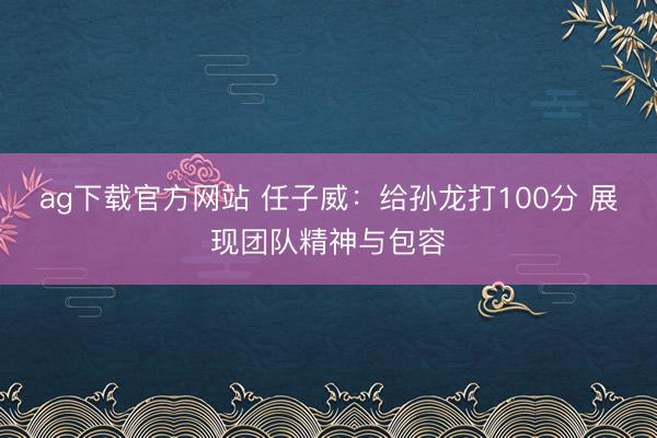 ag下载官方网站 任子威:给孙龙打100分 展现团队精神与包容