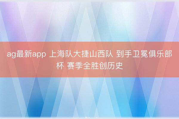 ag最新app 上海队大捷山西队 到手卫冕俱乐部杯 赛季全胜创历史