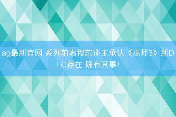 ag最新官网 系列前肃穆东谈主承认《巫师3》新DLC存在 确有其事!