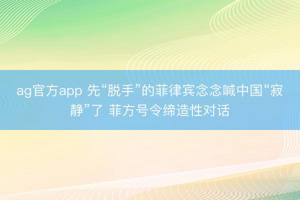 ag官方app 先“脱手”的菲律宾念念喊中国“寂静”了 菲方号令缔造性对话