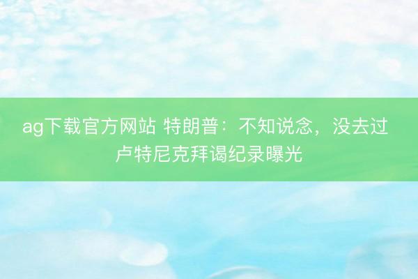 ag下载官方网站 特朗普:不知说念,没去过 卢特尼克拜谒纪录曝光