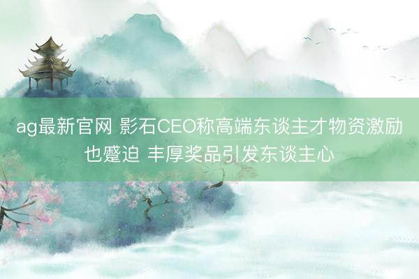 ag最新官网 影石CEO称高端东谈主才物资激励也蹙迫 丰厚奖品引发东谈主心