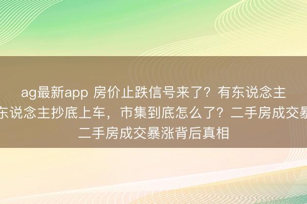 ag最新app 房价止跌信号来了？有东说念主连夜撤牌有东说念主抄底上车，市集到底怎么了？二手房成交暴涨背后真相