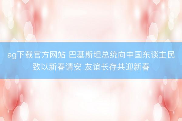 ag下载官方网站 巴基斯坦总统向中国东谈主民致以新春请安 友谊长存共迎新春
