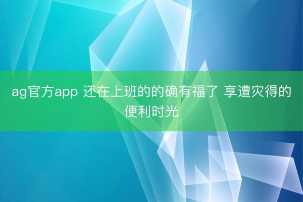 ag官方app 还在上班的的确有福了 享遭灾得的便利时光
