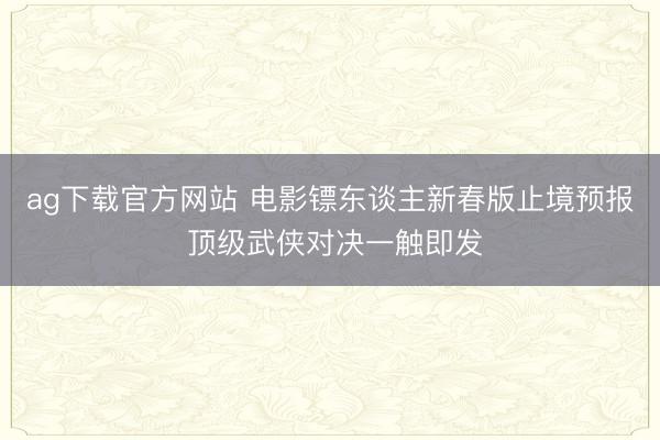 ag下载官方网站 电影镖东谈主新春版止境预报 顶级武侠对决一触即发