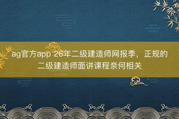 ag官方app 26年二级建造师网报季,正规的二级建造师面讲课程奈何相关