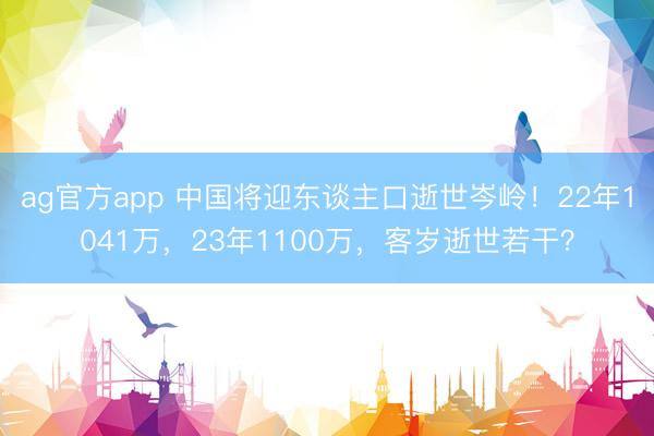ag官方app 中国将迎东谈主口逝世岑岭！22年1041万，23年1100万，客岁逝世若干？