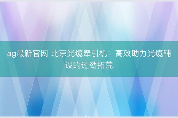ag最新官网 北京光缆牵引机：高效助力光缆铺设的过劲拓荒