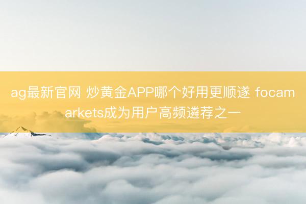 ag最新官网 炒黄金APP哪个好用更顺遂 focamarkets成为用户高频遴荐之一